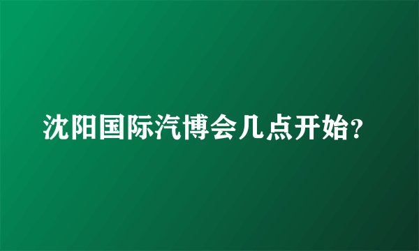 沈阳国际汽博会几点开始？
