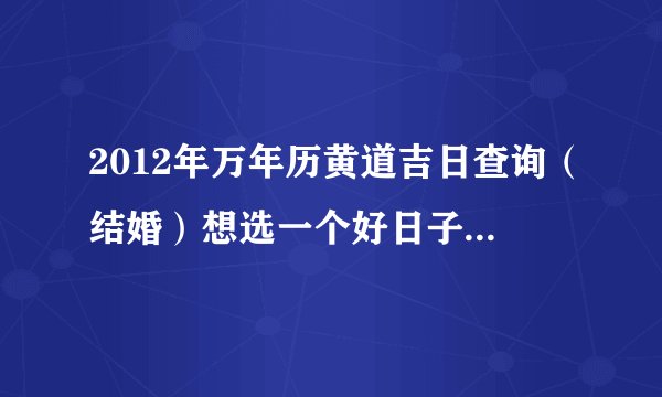 2012年万年历黄道吉日查询（结婚）想选一个好日子结婚，多谢大家了。。。谢谢。。。