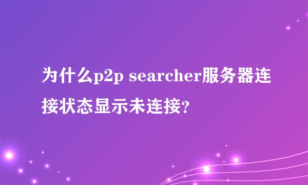 为什么p2p searcher服务器连接状态显示未连接？