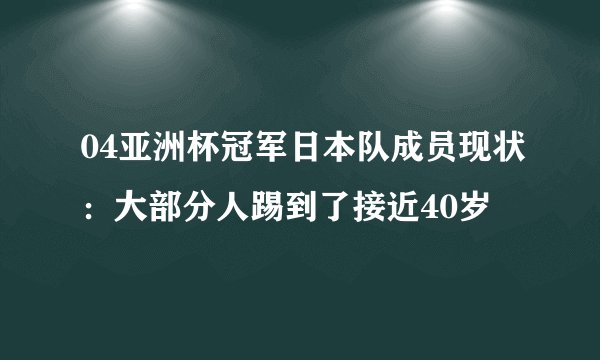 04亚洲杯冠军日本队成员现状：大部分人踢到了接近40岁