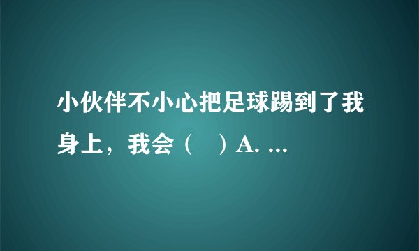 小伙伴不小心把足球踢到了我身上，我会（  ）A. 大发雷霆B. 把球踢到他身上去C. 一笑了之