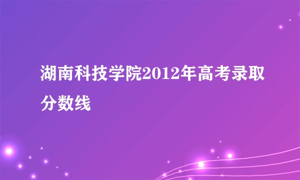 湖南科技学院2012年高考录取分数线