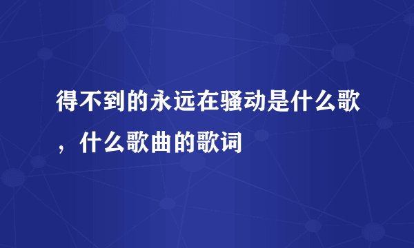 得不到的永远在骚动是什么歌,什么歌曲的歌词