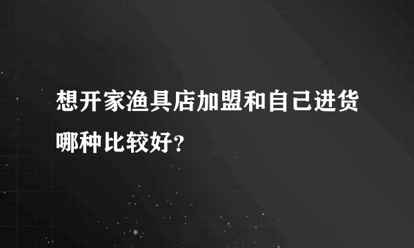 想开家渔具店加盟和自己进货哪种比较好？