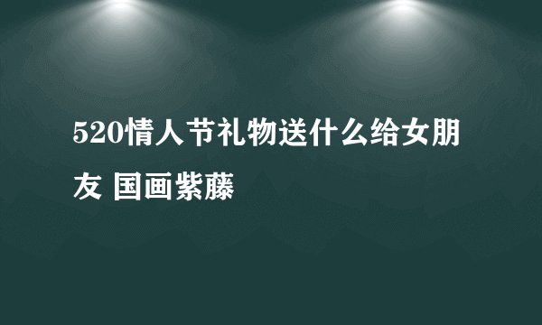 520情人节礼物送什么给女朋友 国画紫藤