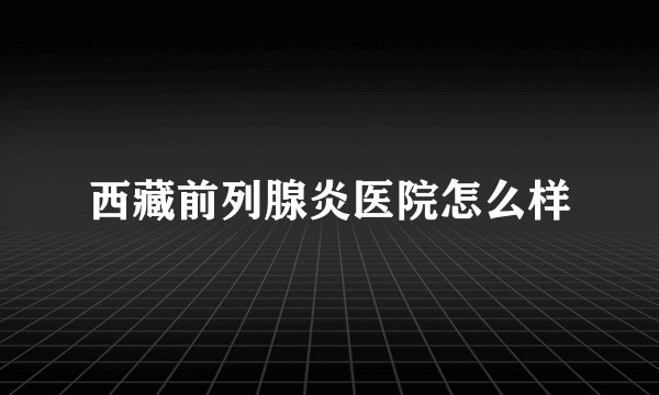 西藏前列腺炎医院怎么样