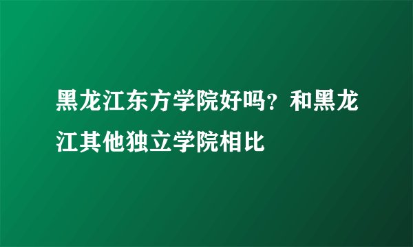 黑龙江东方学院好吗？和黑龙江其他独立学院相比