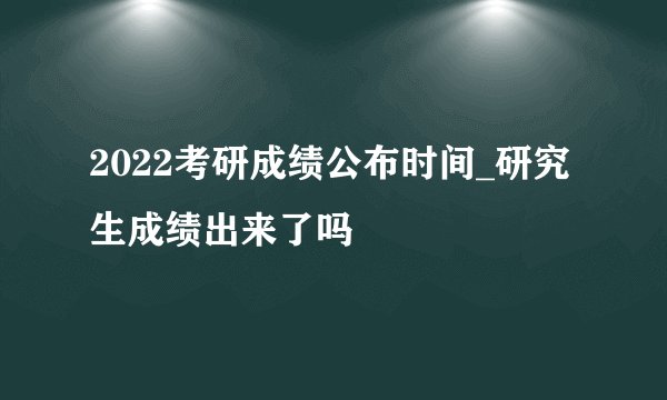 2022考研成绩公布时间_研究生成绩出来了吗