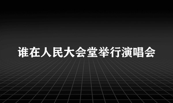 谁在人民大会堂举行演唱会