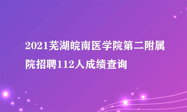 2021芜湖皖南医学院第二附属院招聘112人成绩查询