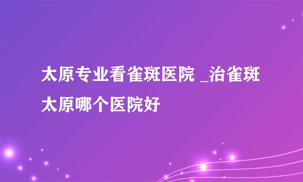 太原专业看雀斑医院 _治雀斑太原哪个医院好