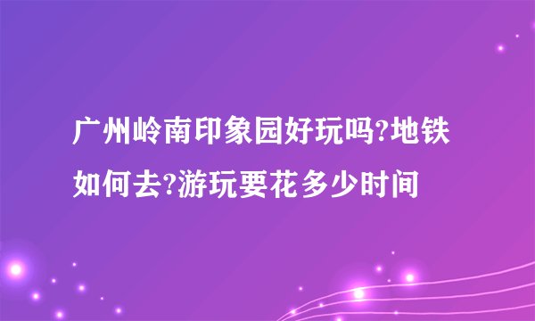 广州岭南印象园好玩吗?地铁如何去?游玩要花多少时间