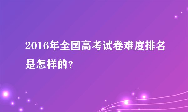 2016年全国高考试卷难度排名是怎样的？