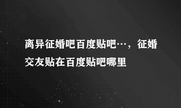 离异征婚吧百度贴吧…，征婚交友贴在百度贴吧哪里