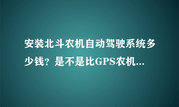 安装北斗农机自动驾驶系统多少钱？是不是比GPS农机自动驾驶系统便宜很多？