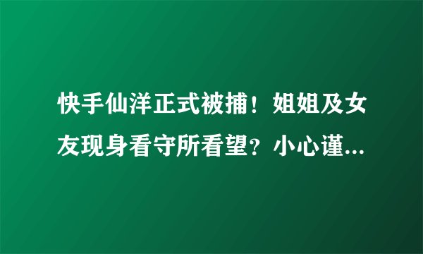 快手仙洋正式被捕！姐姐及女友现身看守所看望？小心谨慎担心被拍！