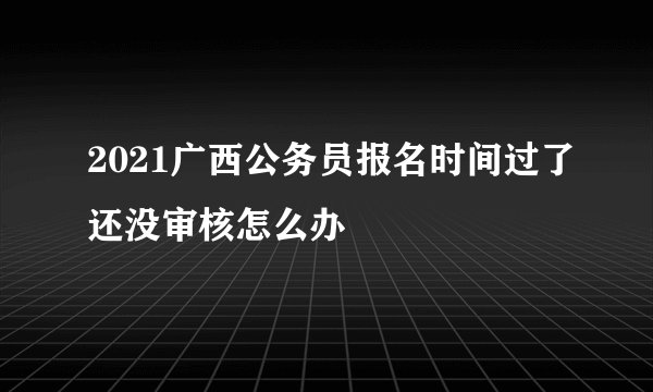 2021广西公务员报名时间过了还没审核怎么办