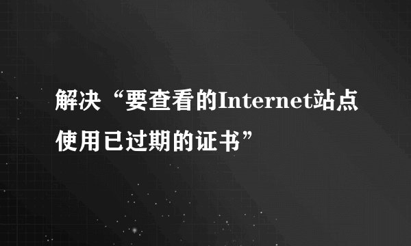解决“要查看的Internet站点使用已过期的证书”