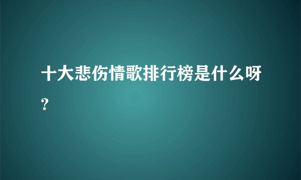 十大悲伤情歌排行榜是什么呀？