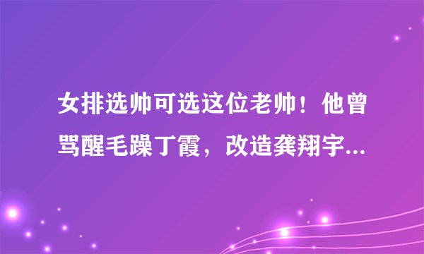 女排选帅可选这位老帅！他曾骂醒毛躁丁霞，改造龚翔宇成神来之笔
