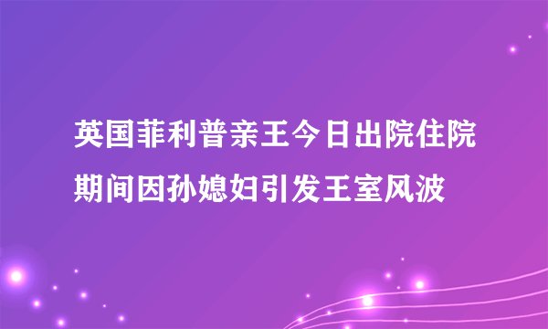 英国菲利普亲王今日出院住院期间因孙媳妇引发王室风波