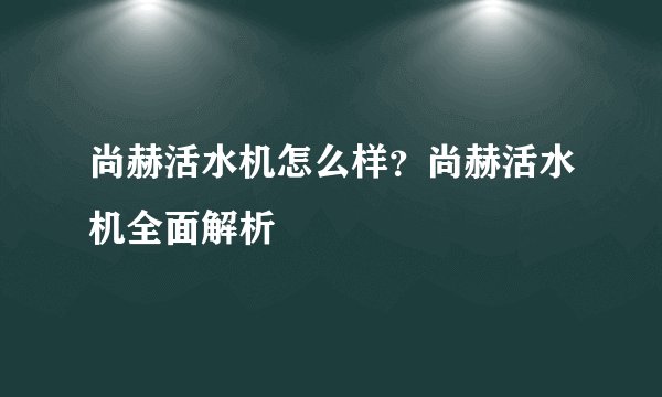 尚赫活水机怎么样？尚赫活水机全面解析