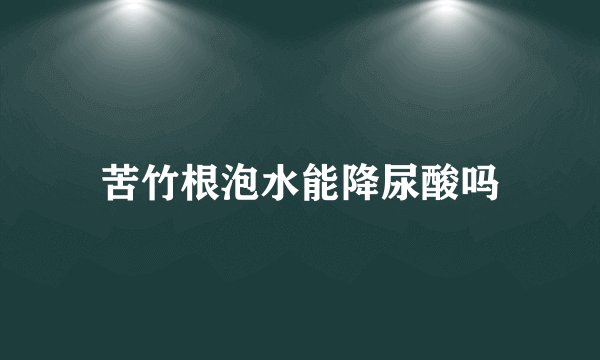 苦竹根泡水能降尿酸吗