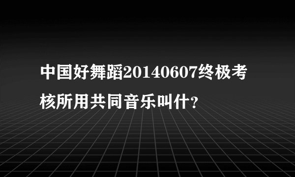 中国好舞蹈20140607终极考核所用共同音乐叫什？