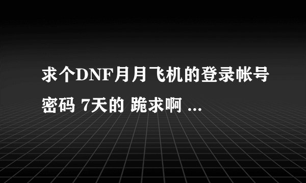 求个DNF月月飞机的登录帐号密码 7天的 跪求啊 我愿意用QB 换 可以的留QQ 交谈