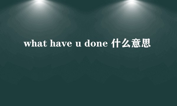 what have u done 什么意思
