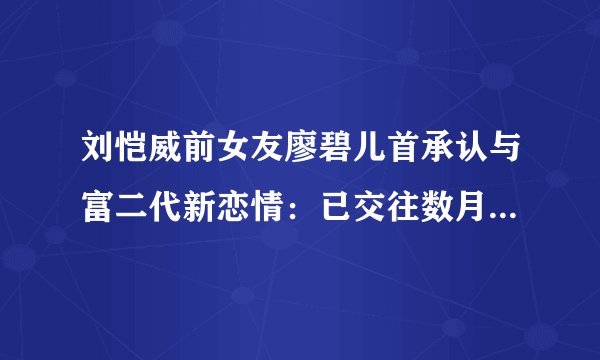 刘恺威前女友廖碧儿首承认与富二代新恋情：已交往数月，我对感情一向认真