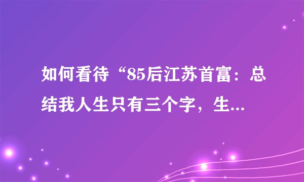 如何看待“85后江苏首富：总结我人生只有三个字，生得好”？