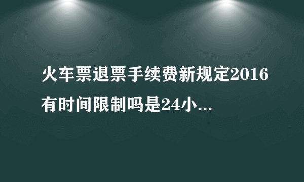 火车票退票手续费新规定2016有时间限制吗是24小时值班吗