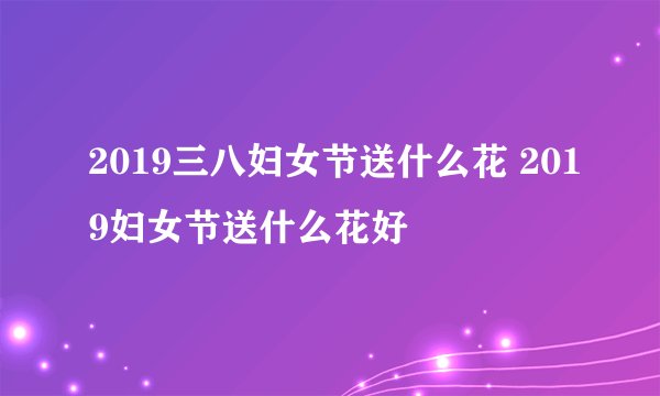 2019三八妇女节送什么花 2019妇女节送什么花好