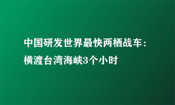 中国研发世界最快两栖战车：横渡台湾海峡3个小时