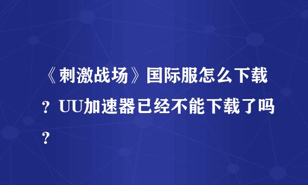《刺激战场》国际服怎么下载?UU加速器已经不能下载了吗?