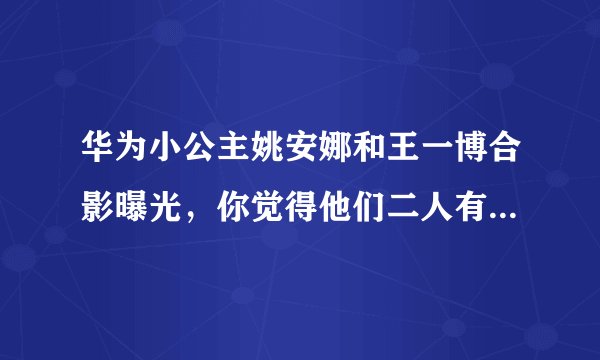 华为小公主姚安娜和王一博合影曝光，你觉得他们二人有CP感吗？
