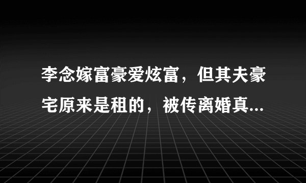 李念嫁富豪爱炫富,但其夫豪宅原来是租的,被传离婚真相竟是这样