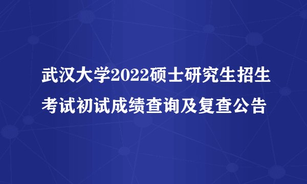 武汉大学2022硕士研究生招生考试初试成绩查询及复查公告