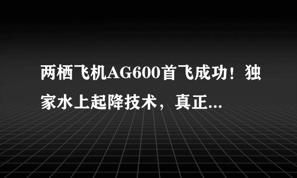 两栖飞机AG600首飞成功！独家水上起降技术，真正的南海守护神
