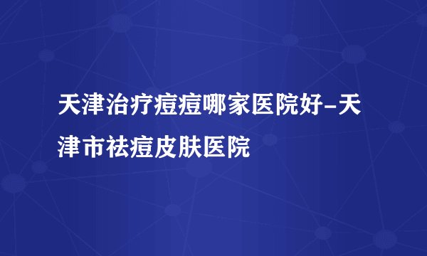 天津治疗痘痘哪家医院好-天津市祛痘皮肤医院
