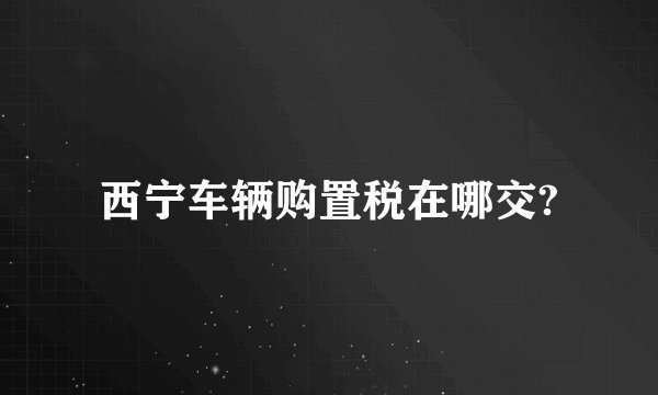 西宁车辆购置税在哪交?