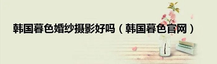 韩国暮色婚纱摄影好吗（韩国暮色官网）