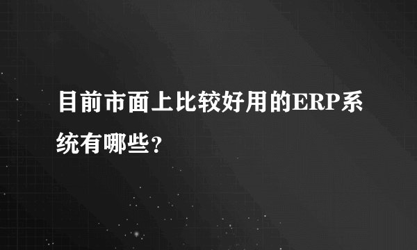 目前市面上比较好用的ERP系统有哪些?