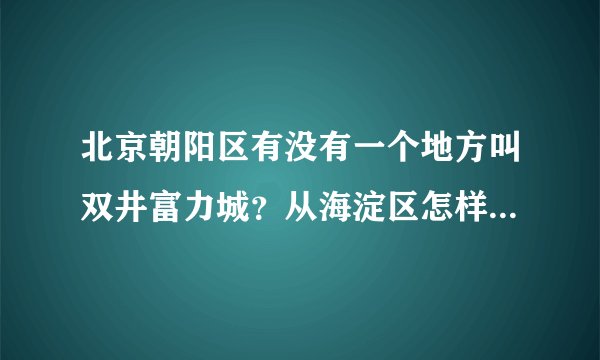 北京朝阳区有没有一个地方叫双井富力城？从海淀区怎样乘车（地铁）到达？