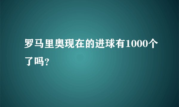 罗马里奥现在的进球有1000个了吗?