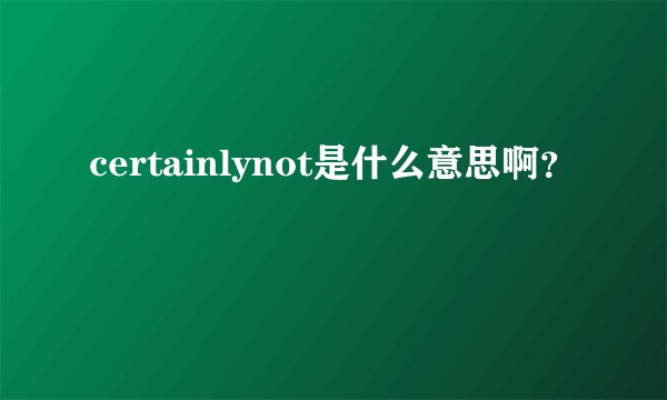 certainlynot是什么意思啊？