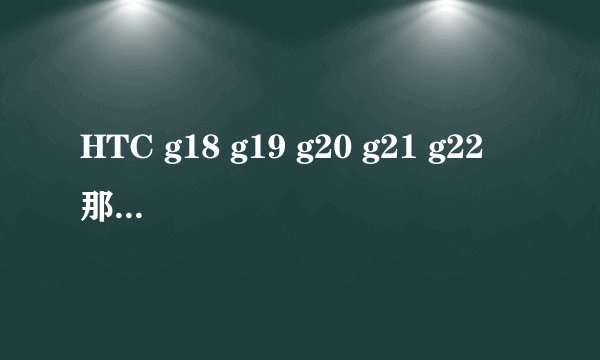 HTC g18 g19 g20 g21 g22 那款性价比更高更值得入手
