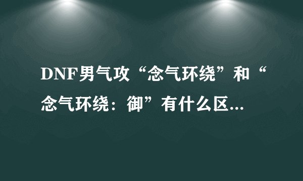 DNF男气攻“念气环绕”和“念气环绕：御”有什么区别？怎么取舍？还是都点满？