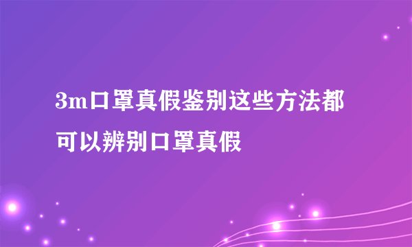 3m口罩真假鉴别这些方法都可以辨别口罩真假